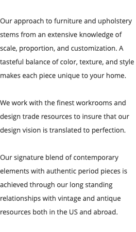  Our approach to furniture and upholstery stems from an extensive knowledge of scale, proportion, and customization. A tasteful balance of color, texture, and style makes each piece unique to your home. We work with the finest workrooms and design trade resources to insure that our design vision is translated to perfection. Our signature blend of contemporary elements with authentic period pieces is achieved through our long standing relationships with vintage and antique resources both in the US and abroad. 