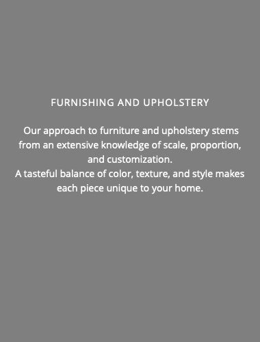  Furnishing and Upholstery Our approach to furniture and upholstery stems from an extensive knowledge of scale, proportion, and customization. A tasteful balance of color, texture, and style makes each piece unique to your home. 