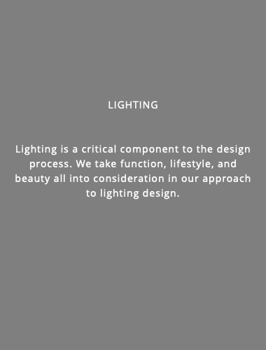  lighting Lighting is a critical component to the design process. We take function, lifestyle, and beauty all into consideration in our approach to lighting design.