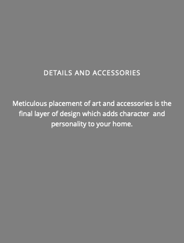 DETAILS AND ACCESSORIES Meticulous placement of art and accessories is the final layer of design which adds character and personality to your home.
