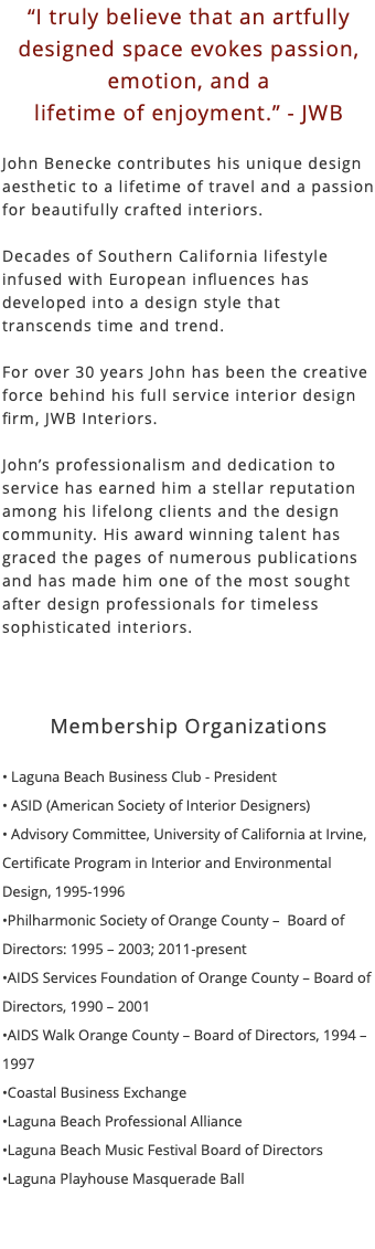 “I truly believe that an artfully designed space evokes passion, emotion, and a lifetime of enjoyment.” - JWB John Benecke contributes his unique design aesthetic to a lifetime of travel and a passion for beautifully crafted interiors. Decades of Southern California lifestyle infused with European influences has developed into a design style that transcends time and trend. For over 30 years John has been the creative force behind his full service interior design firm, JWB Interiors. John’s professionalism and dedication to service has earned him a stellar reputation among his lifelong clients and the design community. His award winning talent has graced the pages of numerous publications and has made him one of the most sought after design professionals for timeless sophisticated interiors. Membership Organizations • Laguna Beach Business Club - President • ASID (American Society of Interior Designers) • Advisory Committee, University of California at Irvine, Certificate Program in Interior and Environmental Design, 1995-1996 •Philharmonic Society of Orange County – Board of Directors: 1995 – 2003; 2011-present •AIDS Services Foundation of Orange County – Board of Directors, 1990 – 2001 •AIDS Walk Orange County – Board of Directors, 1994 – 1997 •Coastal Business Exchange •Laguna Beach Professional Alliance •Laguna Beach Music Festival Board of Directors •Laguna Playhouse Masquerade Ball 