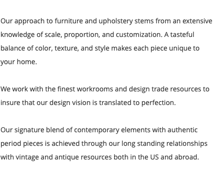  Our approach to furniture and upholstery stems from an extensive knowledge of scale, proportion, and customization. A tasteful balance of color, texture, and style makes each piece unique to your home. We work with the finest workrooms and design trade resources to insure that our design vision is translated to perfection. Our signature blend of contemporary elements with authentic period pieces is achieved through our long standing relationships with vintage and antique resources both in the US and abroad. 