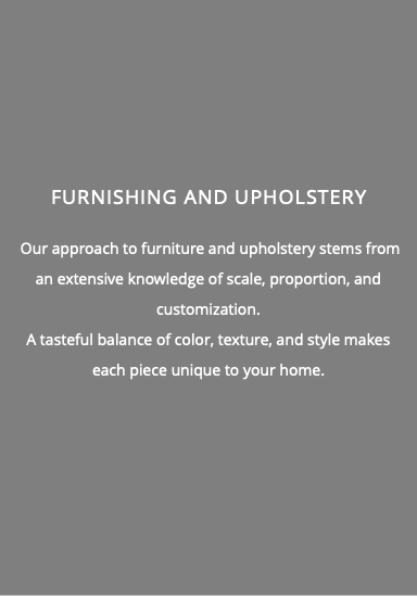  Furnishing and Upholstery Our approach to furniture and upholstery stems from an extensive knowledge of scale, proportion, and customization. A tasteful balance of color, texture, and style makes each piece unique to your home. 