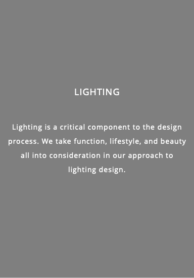  lighting Lighting is a critical component to the design process. We take function, lifestyle, and beauty all into consideration in our approach to lighting design.