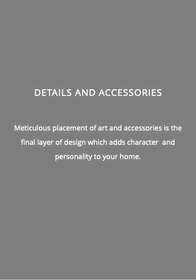  DETAILS AND ACCESSORIES Meticulous placement of art and accessories is the final layer of design which adds character and personality to your home.